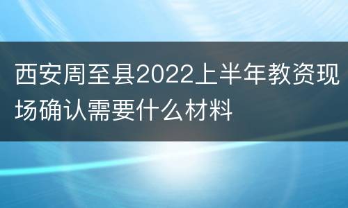 西安周至县2022上半年教资现场确认需要什么材料