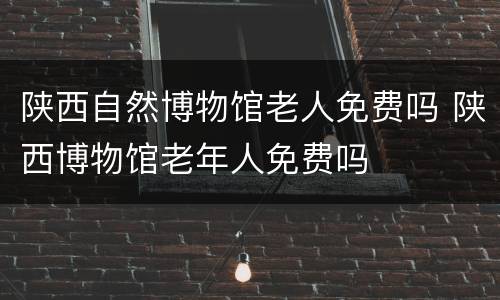 陕西自然博物馆老人免费吗 陕西博物馆老年人免费吗