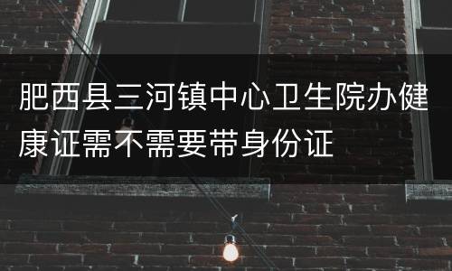 肥西县三河镇中心卫生院办健康证需不需要带身份证
