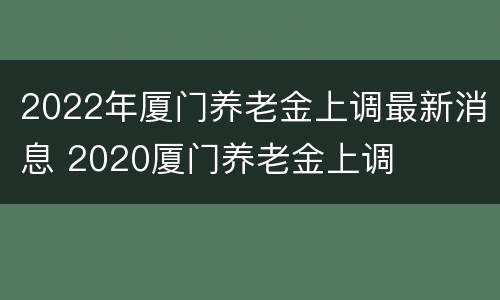 2022年厦门养老金上调最新消息 2020厦门养老金上调