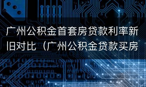 广州公积金首套房贷款利率新旧对比（广州公积金贷款买房利率）
