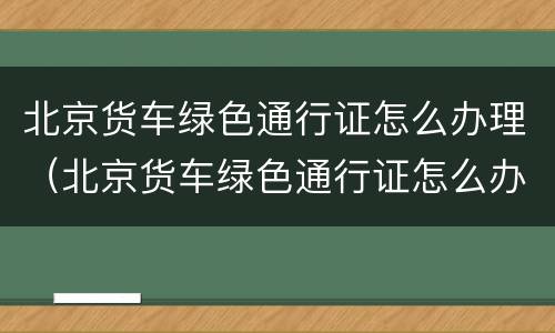 北京货车绿色通行证怎么办理（北京货车绿色通行证怎么办理流程）