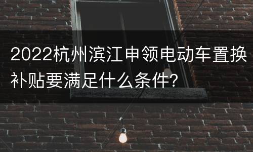 2022杭州滨江申领电动车置换补贴要满足什么条件？