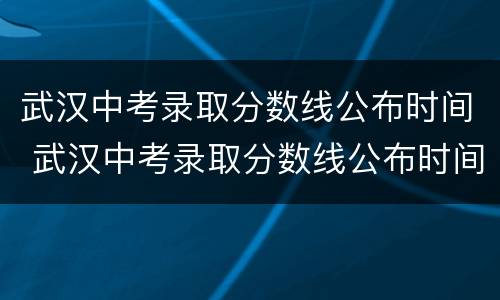 武汉中考录取分数线公布时间 武汉中考录取分数线公布时间表