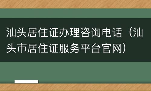 汕头居住证办理咨询电话（汕头市居住证服务平台官网）