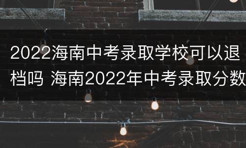 2022海南中考录取学校可以退档吗 海南2022年中考录取分数线