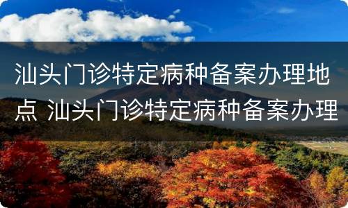 汕头门诊特定病种备案办理地点 汕头门诊特定病种备案办理地点在哪里