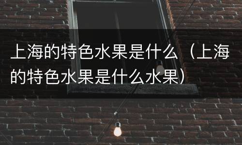 上海的特色水果是什么（上海的特色水果是什么水果）
