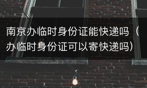 南京办临时身份证能快递吗（办临时身份证可以寄快递吗）
