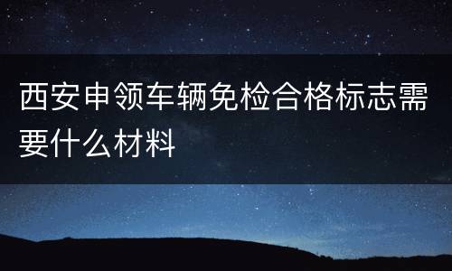 西安申领车辆免检合格标志需要什么材料