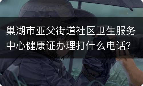 巢湖市亚父街道社区卫生服务中心健康证办理打什么电话？