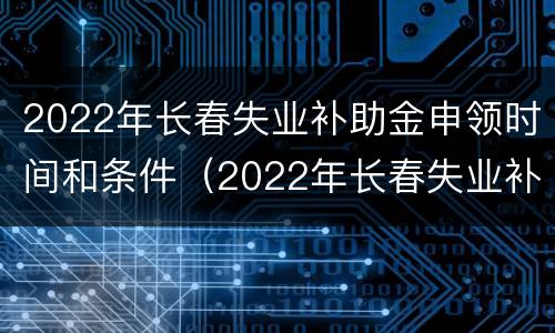 2022年长春失业补助金申领时间和条件（2022年长春失业补助金申领时间和条件表）