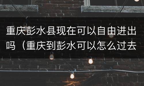 重庆彭水县现在可以自由进出吗（重庆到彭水可以怎么过去）
