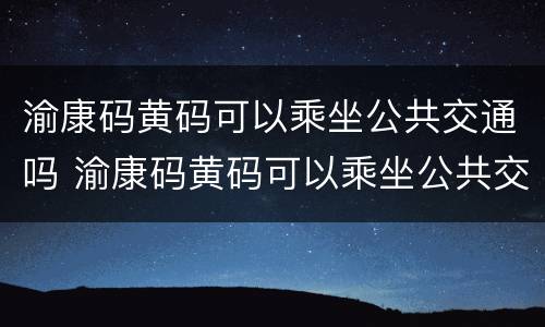渝康码黄码可以乘坐公共交通吗 渝康码黄码可以乘坐公共交通吗现在