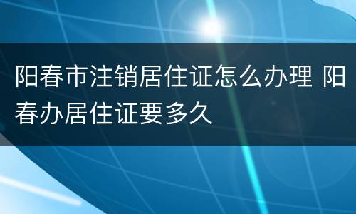阳春市注销居住证怎么办理 阳春办居住证要多久