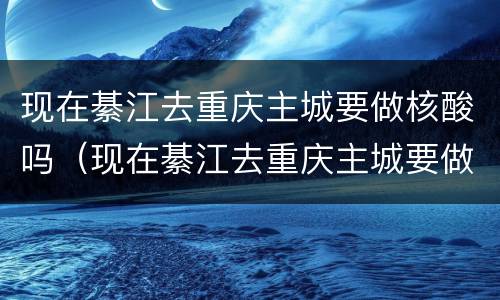 现在綦江去重庆主城要做核酸吗（现在綦江去重庆主城要做核酸吗最新）