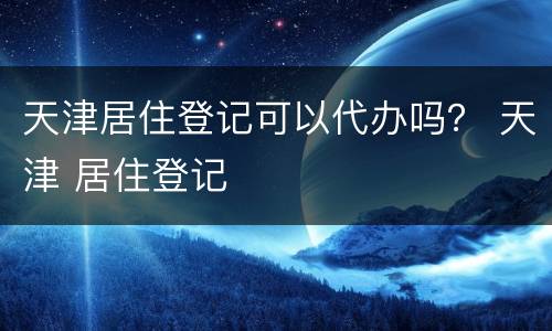 天津居住登记可以代办吗？ 天津 居住登记