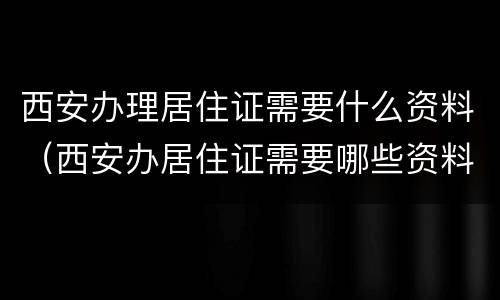 西安办理居住证需要什么资料（西安办居住证需要哪些资料）