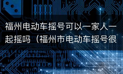 福州电动车摇号可以一家人一起摇吗（福州市电动车摇号很难摇到）