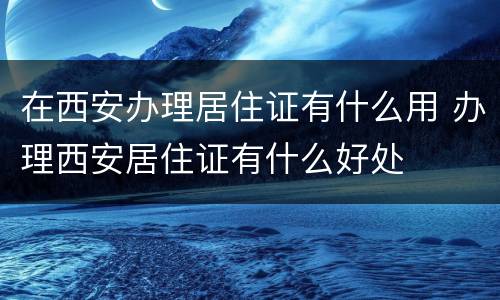 在西安办理居住证有什么用 办理西安居住证有什么好处