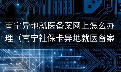 南宁异地就医备案网上怎么办理（南宁社保卡异地就医备案）