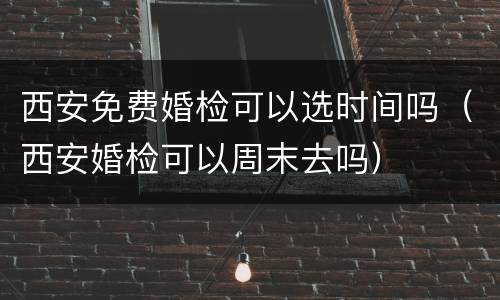 西安免费婚检可以选时间吗（西安婚检可以周末去吗）