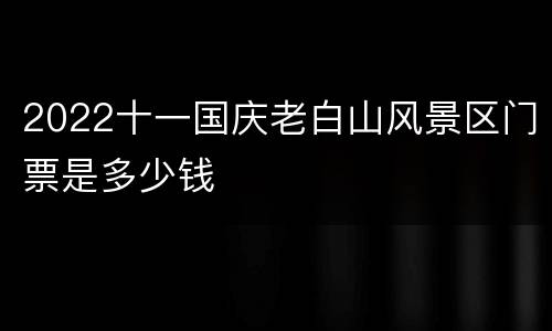 2022十一国庆老白山风景区门票是多少钱