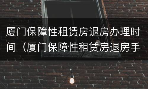 厦门保障性租赁房退房办理时间（厦门保障性租赁房退房手续）