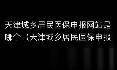 天津城乡居民医保申报网站是哪个（天津城乡居民医保申报网站是哪个网址）