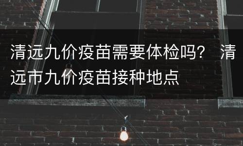清远九价疫苗需要体检吗？ 清远市九价疫苗接种地点