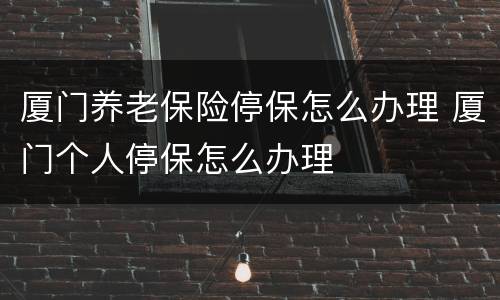 厦门养老保险停保怎么办理 厦门个人停保怎么办理