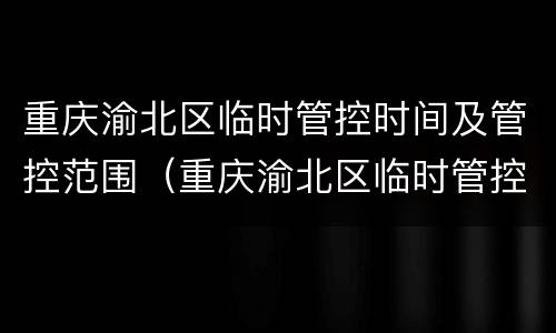 重庆渝北区临时管控时间及管控范围（重庆渝北区临时管控时间及管控范围是多少）