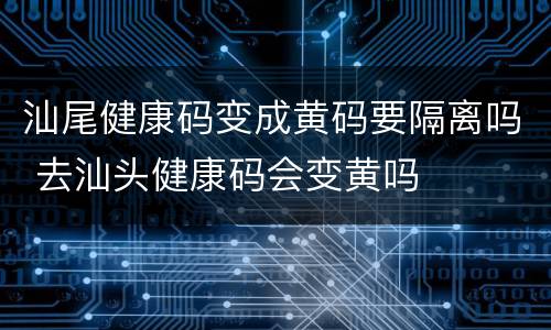 汕尾健康码变成黄码要隔离吗 去汕头健康码会变黄吗