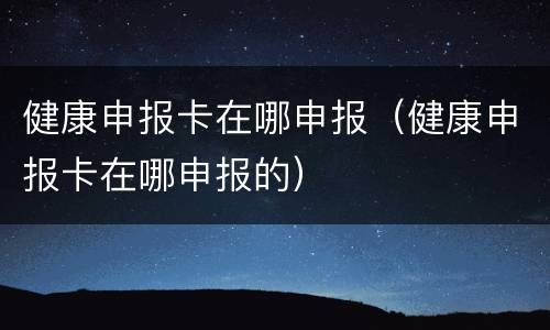健康申报卡在哪申报（健康申报卡在哪申报的）