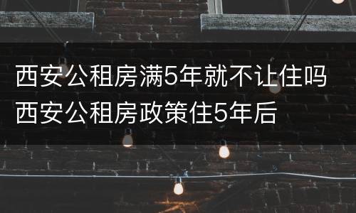 西安公租房满5年就不让住吗 西安公租房政策住5年后