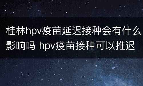 桂林hpv疫苗延迟接种会有什么影响吗 hpv疫苗接种可以推迟吗
