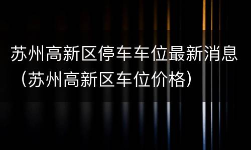 苏州高新区停车车位最新消息（苏州高新区车位价格）