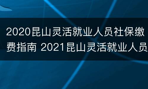 2020昆山灵活就业人员社保缴费指南 2021昆山灵活就业人员社保缴费指南