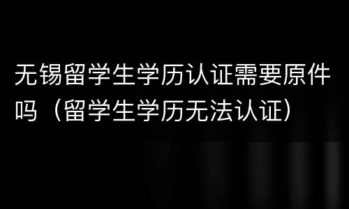 无锡留学生学历认证需要原件吗（留学生学历无法认证）