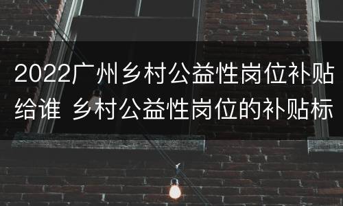 2022广州乡村公益性岗位补贴给谁 乡村公益性岗位的补贴标准