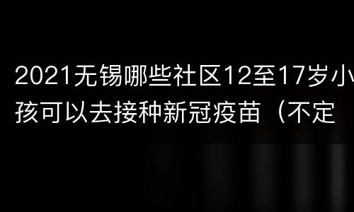 2021无锡哪些社区12至17岁小孩可以去接种新冠疫苗（不定期更新中）