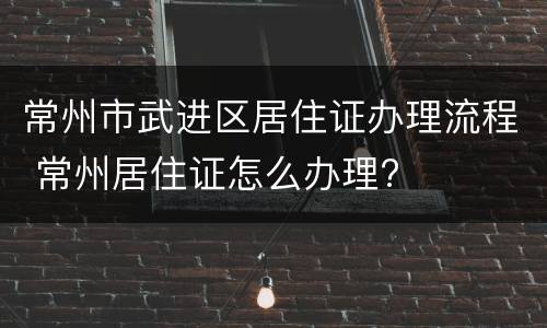 常州市武进区居住证办理流程 常州居住证怎么办理?