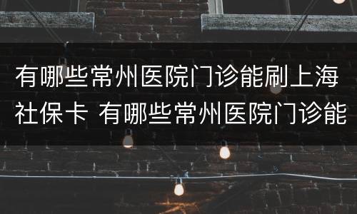 有哪些常州医院门诊能刷上海社保卡 有哪些常州医院门诊能刷上海社保卡的