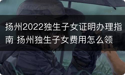 扬州2022独生子女证明办理指南 扬州独生子女费用怎么领