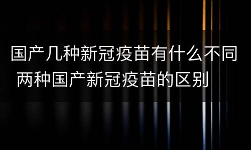 国产几种新冠疫苗有什么不同 两种国产新冠疫苗的区别