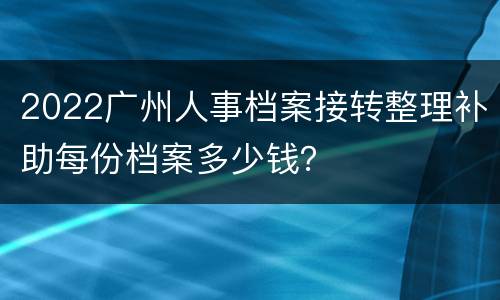 2022广州人事档案接转整理补助每份档案多少钱？