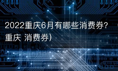 2022重庆6月有哪些消费券？（重庆 消费券）