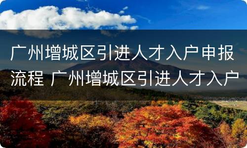 广州增城区引进人才入户申报流程 广州增城区引进人才入户申报流程视频
