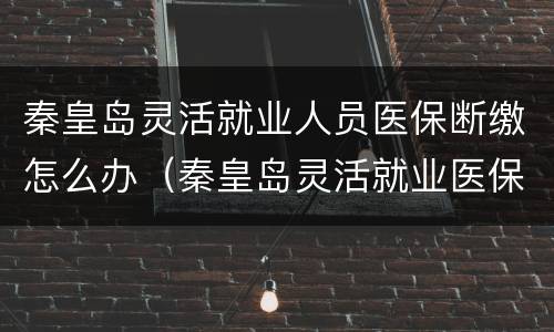秦皇岛灵活就业人员医保断缴怎么办（秦皇岛灵活就业医保可以补交吗）