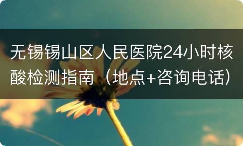 无锡锡山区人民医院24小时核酸检测指南（地点+咨询电话）